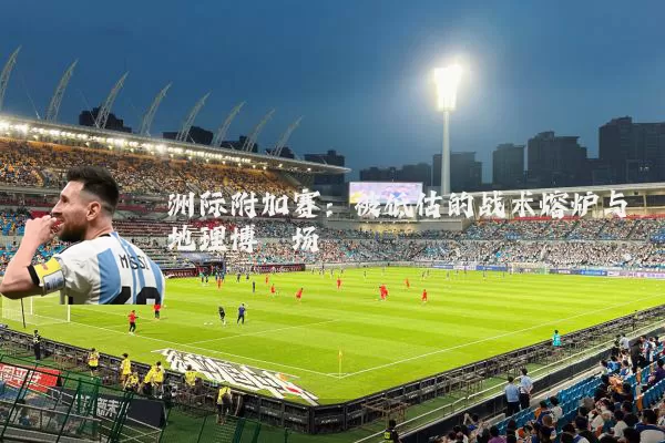 洲际附加赛:被低估的战术熔炉与地理博弈场