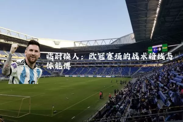 临时换人：欧冠赛场的战术暗线与体能博弈