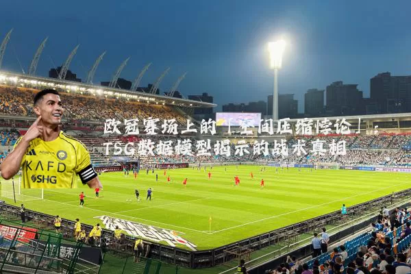 欧冠赛场上的「空间压缩悖论」:TSG数据模型揭示的战术真相