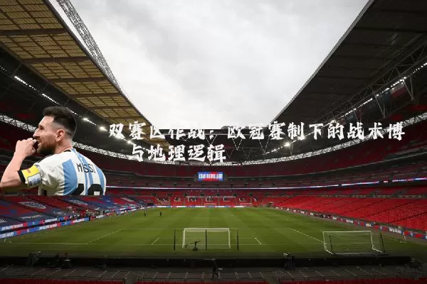 双赛区作战:欧冠赛制下的战术博弈与地理逻辑